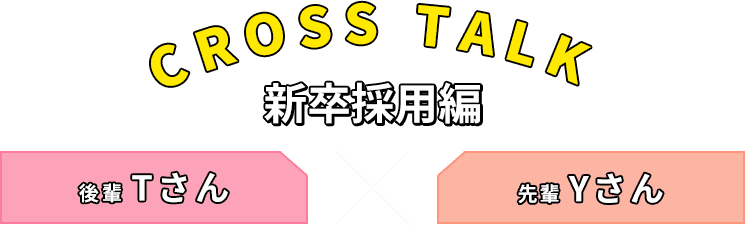 CROSS TALK 新卒採用編 後輩Tさん 先輩Yさん