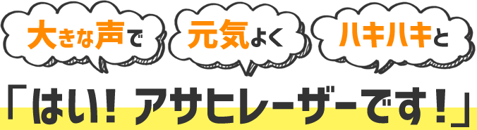 大きな声で 元気よく ハキハキと 「はい！アサヒレーザーです！」